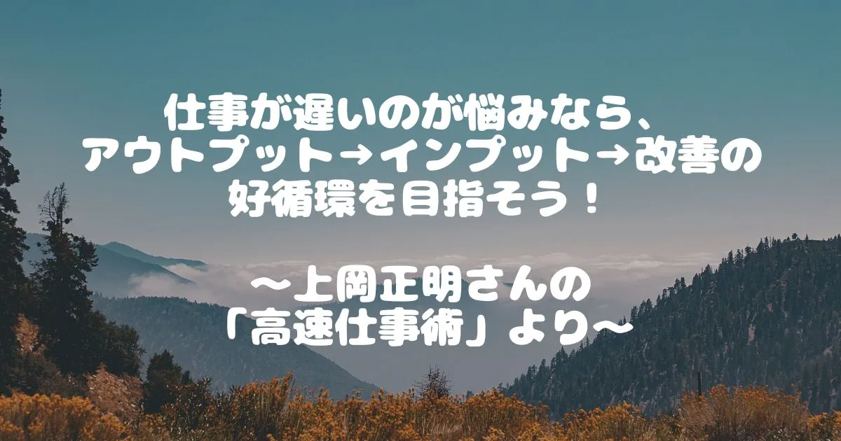 仕事が遅いのが悩みなら、 アウトプット→インプット→改善の好循環を目指そう！ 　 ～上岡正明さんの 「高速仕事術」より～